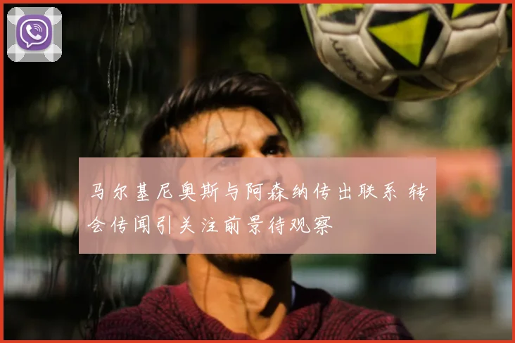 马尔基尼奥斯与阿森纳传出联系 转会传闻引关注前景待观察
