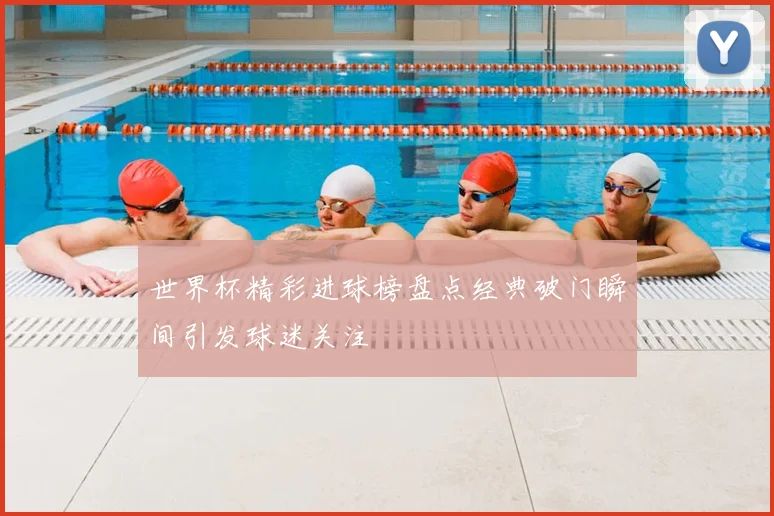 世界杯精彩进球榜盘点经典破门瞬间引发球迷关注