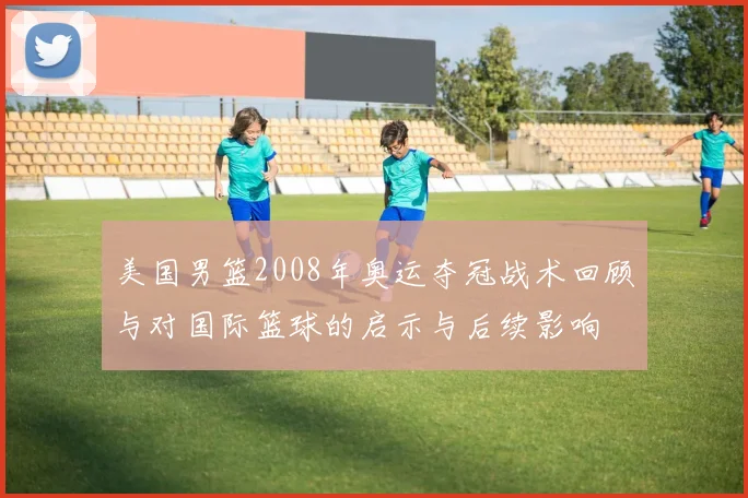 美国男篮2008年奥运夺冠战术回顾与对国际篮球的启示与后续影响