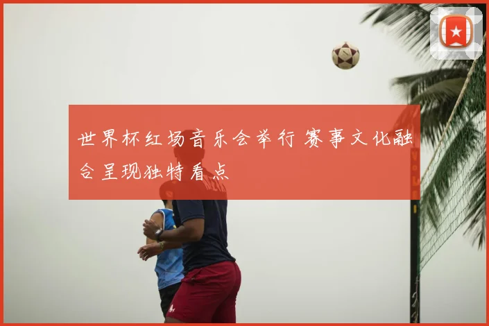 世界杯红场音乐会举行 赛事文化融合呈现独特看点