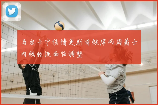 马尔卡宁伤情更新将缺席两周爵士内线轮换面临调整