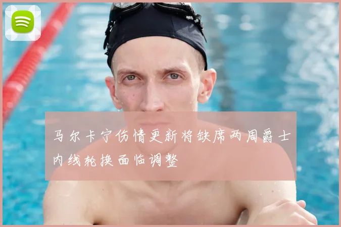 马尔卡宁伤情更新将缺席两周爵士内线轮换面临调整