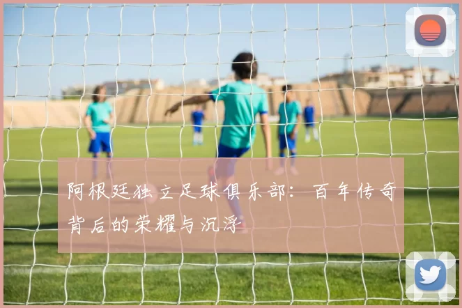 阿根廷独立足球俱乐部：百年传奇背后的荣耀与沉浮