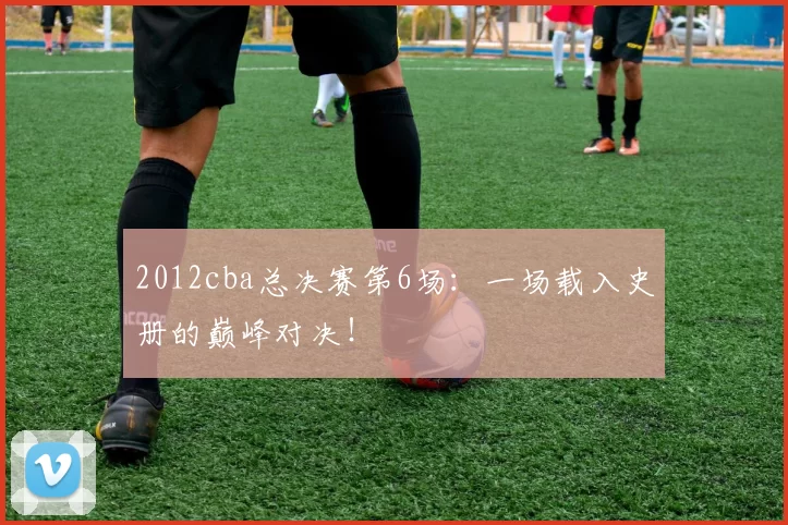 2012cba总决赛第6场：一场载入史册的巅峰对决！