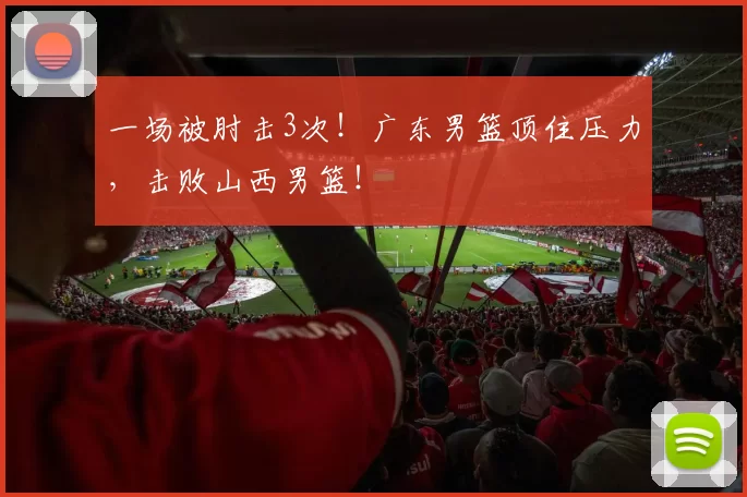 一场被肘击3次!广东男篮顶住压力,击败山西男篮!