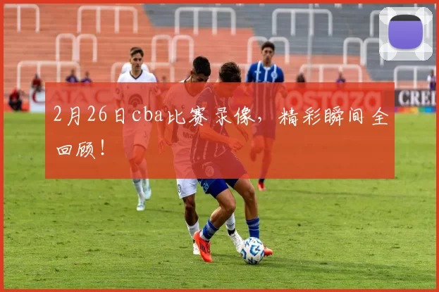 2月26日cba比赛录像，精彩瞬间全回顾！