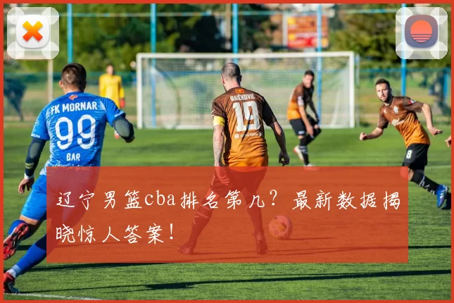 辽宁男篮cba排名第几?最新数据揭晓惊人答案!