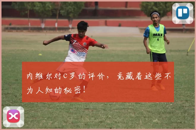 内维尔对c罗的评价，竟藏着这些不为人知的秘密！