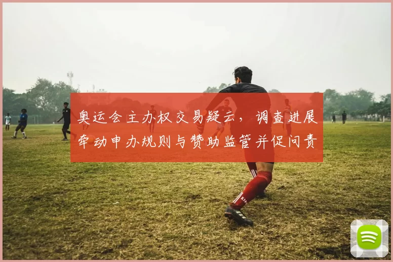 奥运会主办权交易疑云，调查进展牵动申办规则与赞助监管并促问责机制完善